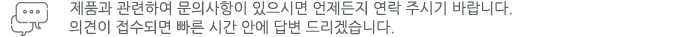 제품과 관련하여 문의사항이 있으시면 언제든지 연락 주시기 바랍니다. 의견이 접수되면 빠른 시간안에 답변 드리겠습니다.